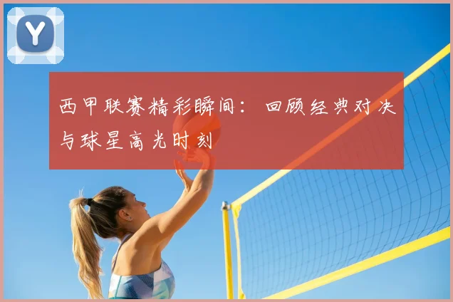 西甲联赛精彩瞬间:回顾经典对决与球星高光时刻