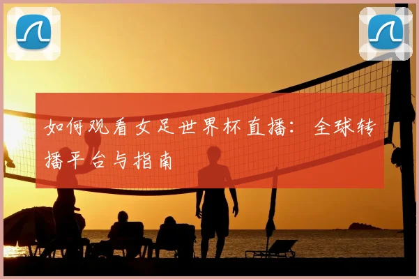 如何观看女足世界杯直播:全球转播平台与指南