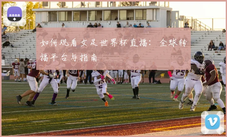 如何观看女足世界杯直播：全球转播平台与指南