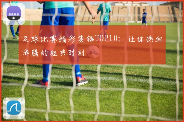 足球比赛精彩集锦TOP10：让你热血沸腾的经典时刻