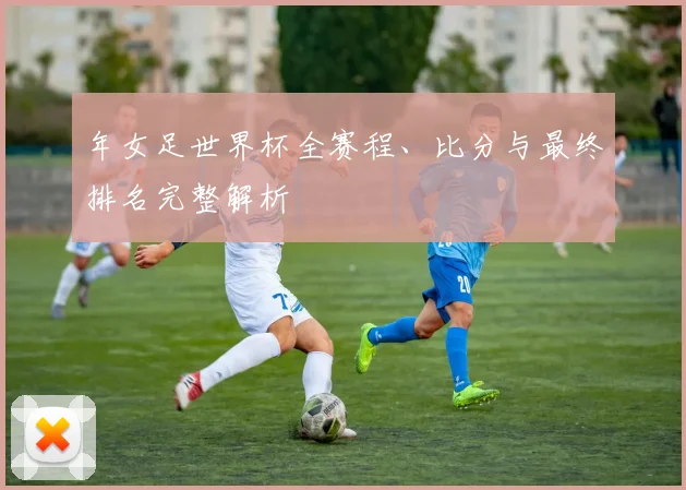 年女足世界杯全赛程、比分与最终排名完整解析