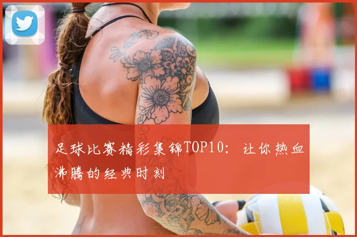 足球比赛精彩集锦TOP10：让你热血沸腾的经典时刻